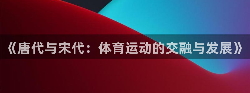 哈哈体育下载：《唐代与宋代：体育运动的交融与发展》